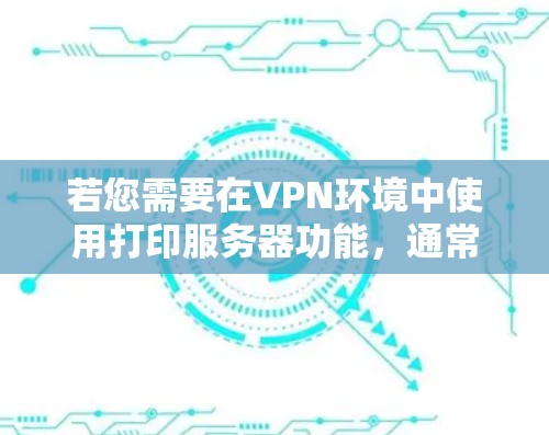 若您需要在VPN环境中使用打印服务器功能,通常需要按照以下步骤进行配置 若您需要在VPN环境中使用打印服务器功能,通常需要按照以下步骤进行配置